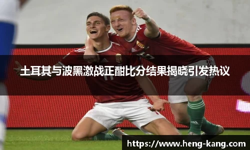 土耳其与波黑激战正酣比分结果揭晓引发热议